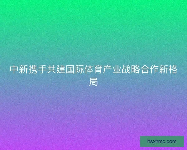 中新携手共建国际体育产业战略合作新格局